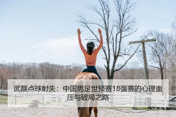 武磊点球射失：中国男足世预赛18强赛的心理重压与破局之路